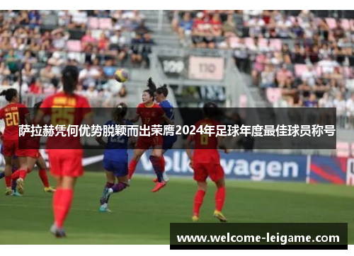 萨拉赫凭何优势脱颖而出荣膺2024年足球年度最佳球员称号 萨拉赫凭何优势脱颖而出荣膺2024年足球年度最佳球员称号