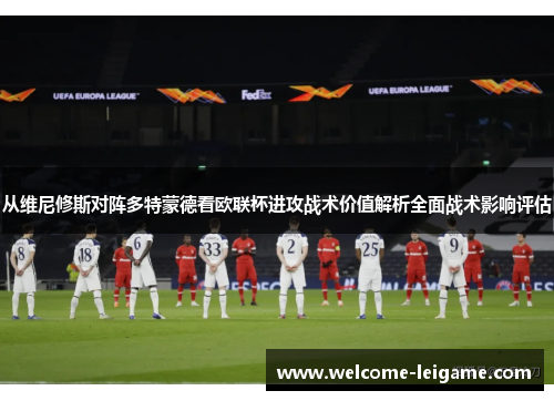 从维尼修斯对阵多特蒙德看欧联杯进攻战术价值解析全面战术影响评估