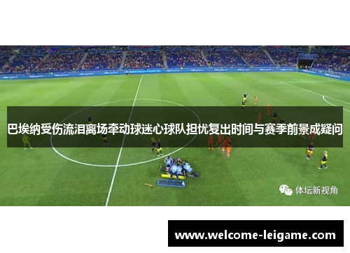 巴埃纳受伤流泪离场牵动球迷心球队担忧复出时间与赛季前景成疑问